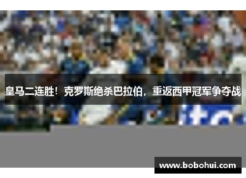 皇马二连胜！克罗斯绝杀巴拉伯，重返西甲冠军争夺战