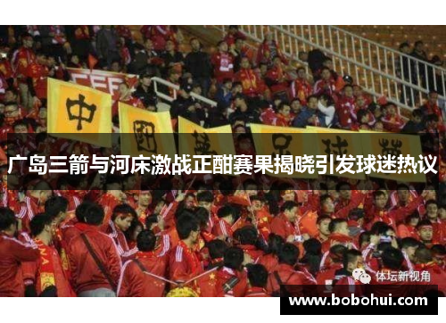 广岛三箭与河床激战正酣赛果揭晓引发球迷热议